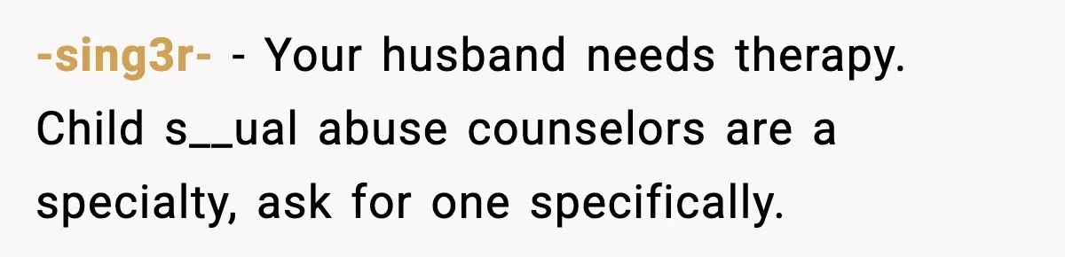 -sing3r- - Your husband needs therapy. Child s__ual abuse counselors are a specialty, ask for one specifically.