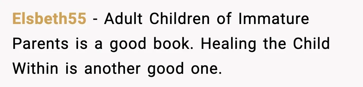 Elsbeth55 - Adult Children of Immature Parents is a good book. Healing the Child Within is another good one.