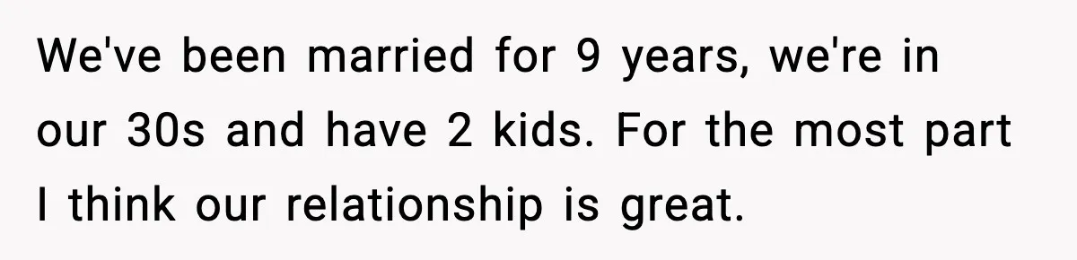 We've been married for 9 years, we're in our 30s and have 2 kids. For the most part I think our relationship is great.