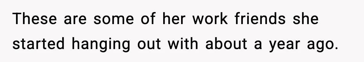 These are some of her work friends she started hanging out with about a year ago.