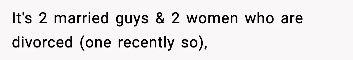 It's 2 married guys & 2 women who are divorced (one recently so),