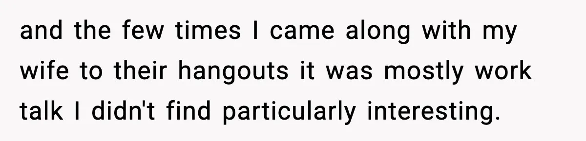 and the few times I came along with my wife to their hangouts it was mostly work talk I didn't find particularly interesting.