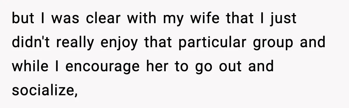 but I was clear with my wife that I just didn't really enjoy that particular group and while I encourage her to go out and socialize,