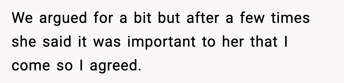 We argued for a bit but after a few times she said it was important to her that I come so I agreed.