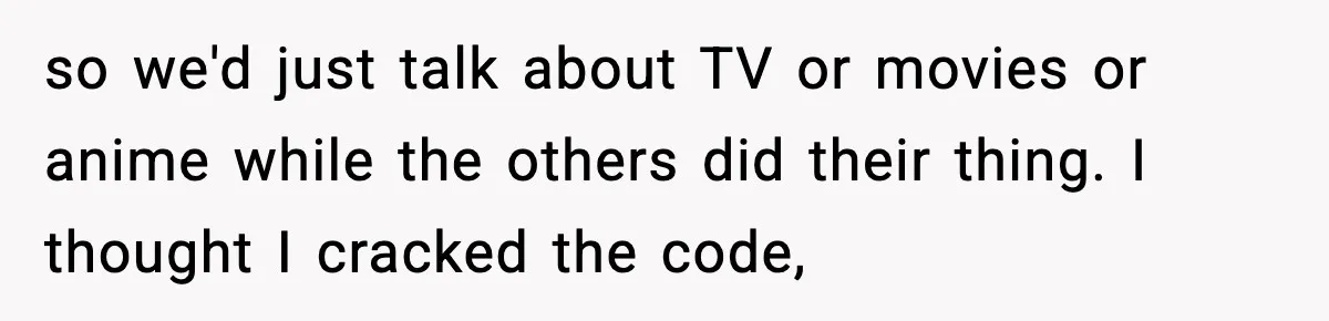 so we'd just talk about TV or movies or anime while the others did their thing. I thought I cracked the code,