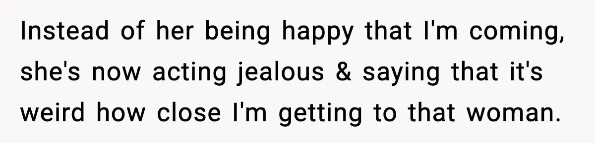 Instead of her being happy that I'm coming, she's now acting jealous & saying that it's weird how close I'm getting to that woman.