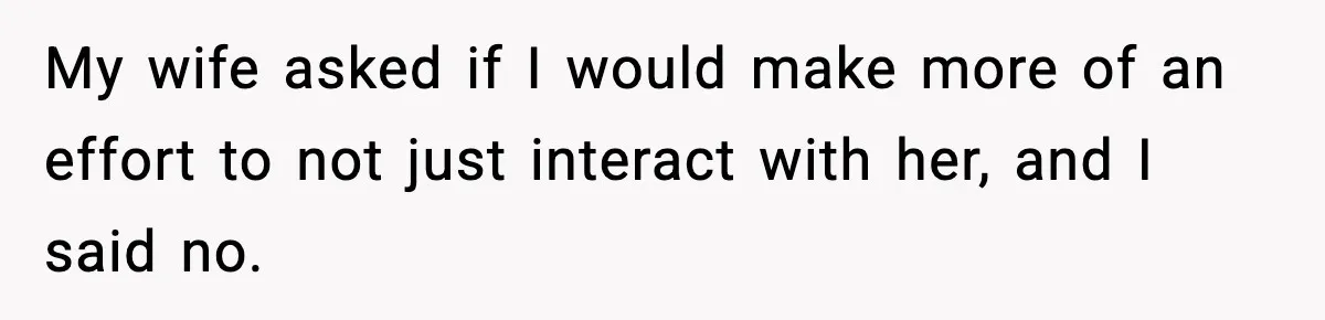 My wife asked if I would make more of an effort to not just interact with her, and I said no.