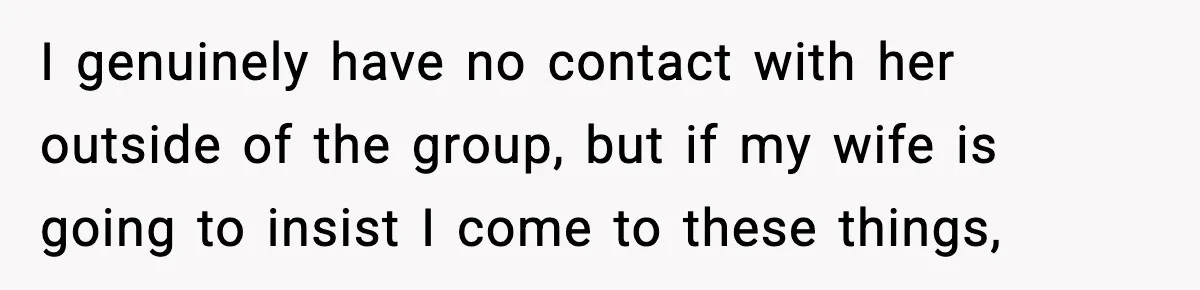 I genuinely have no contact with her outside of the group, but if my wife is going to insist I come to these things,