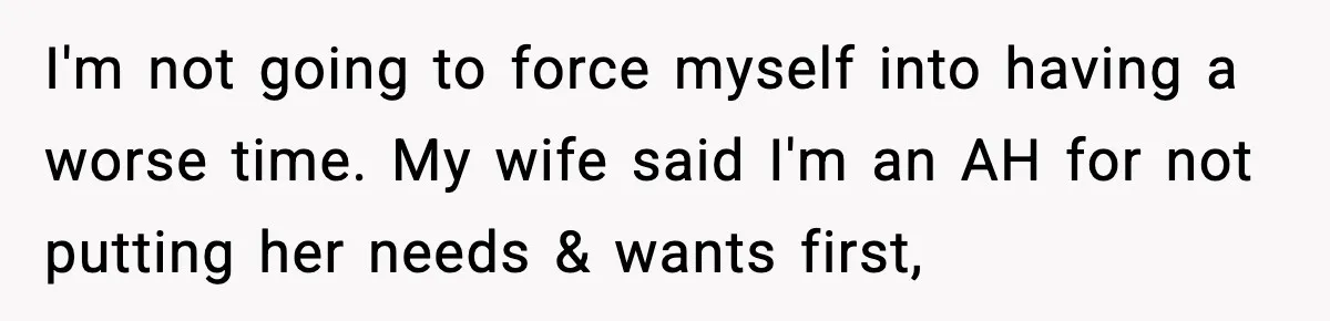 I'm not going to force myself into having a worse time. My wife said I'm an AH for not putting her needs & wants first,