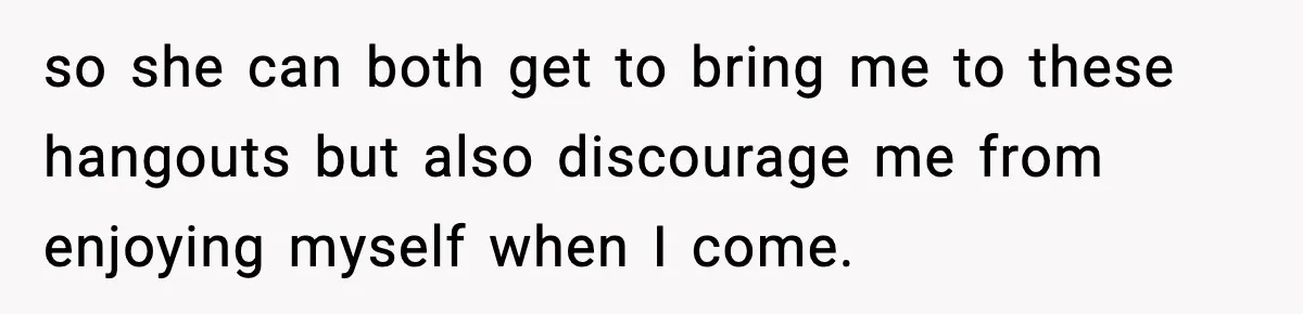 so she can both get to bring me to these hangouts but also discourage me from enjoying myself when I come.