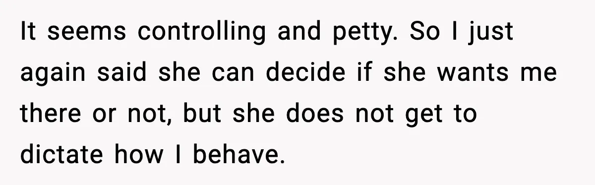 It seems controlling and petty. So I just again said she can decide if she wants me there or not, but she does not get to dictate how I behave.
