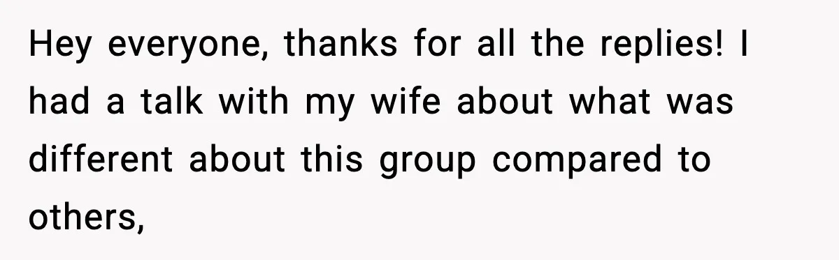 Hey everyone, thanks for all the replies! I had a talk with my wife about what was different about this group compared to others,