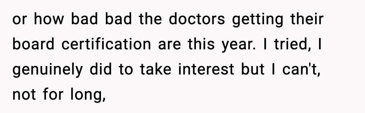 or how bad bad the doctors getting their board certification are this year. I tried, I genuinely did to take interest but I can't, not for long,