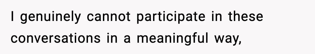 I genuinely cannot participate in these conversations in a meaningful way,