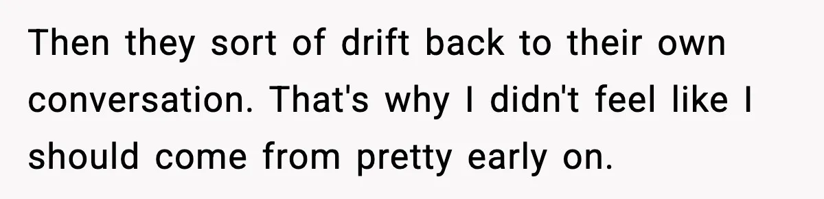 Then they sort of drift back to their own conversation. That's why I didn't feel like I should come from pretty early on.