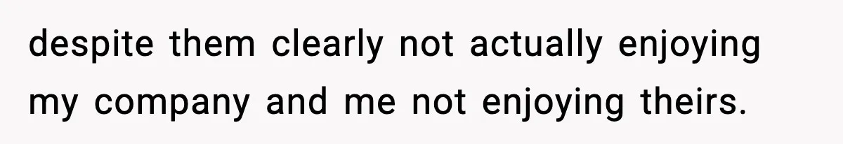 despite them clearly not actually enjoying my company and me not enjoying theirs.