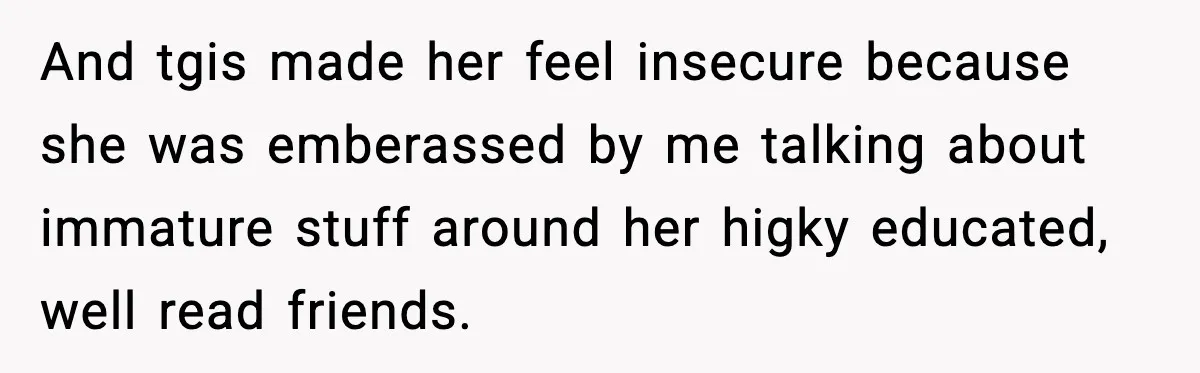 And tgis made her feel insecure because she was emberassed by me talking about immature stuff around her higky educated, well read friends.