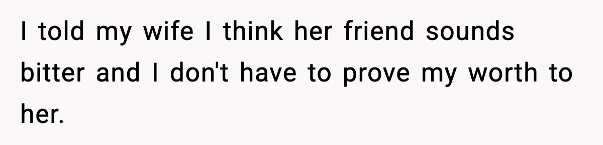 I told my wife I think her friend sounds bitter and I don't have to prove my worth to her.
