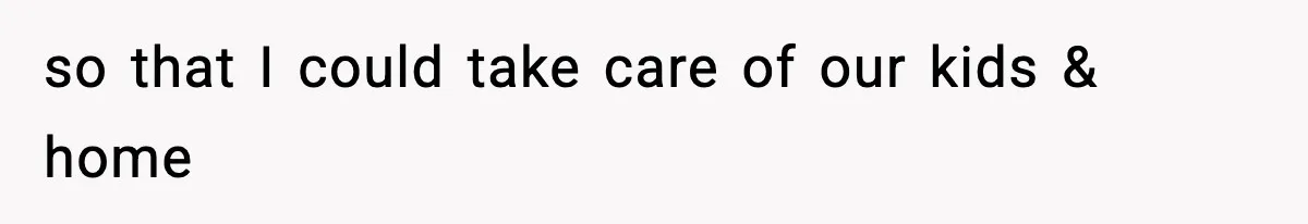 so that I could take care of our kids & home