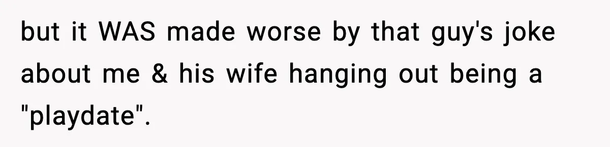 but it WAS made worse by that guy's joke about me & his wife hanging out being a "playdate".