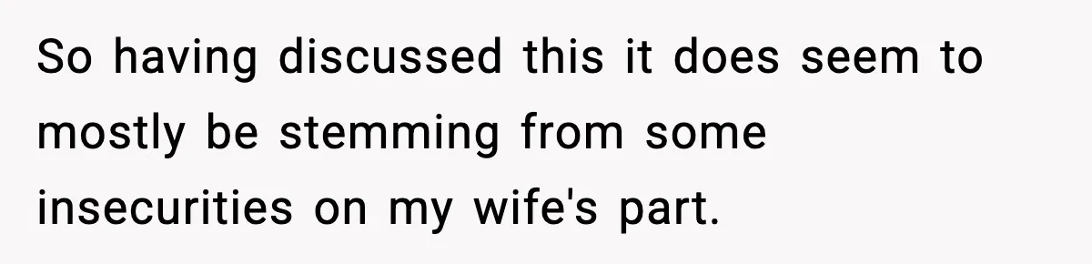 So having discussed this it does seem to mostly be stemming from some insecurities on my wife's part.