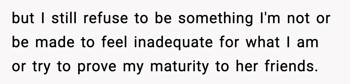 but I still refuse to be something I'm not or be made to feel inadequate for what I am or try to prove my maturity to her friends.