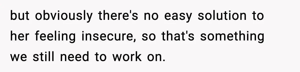 but obviously there's no easy solution to her feeling insecure, so that's something we still need to work on.