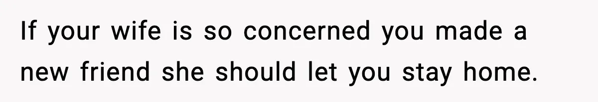 If your wife is so concerned you made a new friend she should let you stay home.