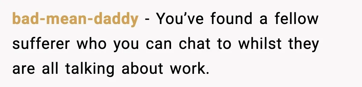 bad-mean-daddy - You’ve found a fellow sufferer who you can chat to whilst they are all talking about work.