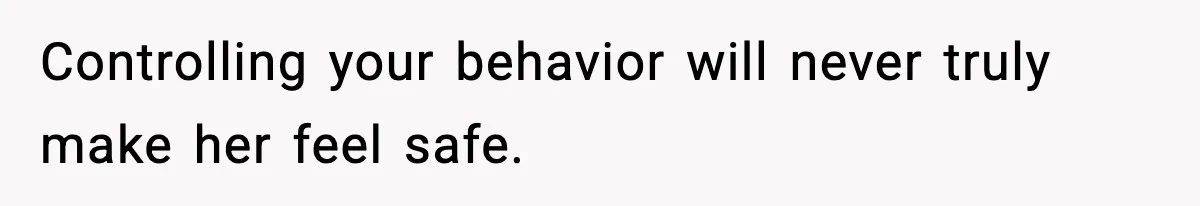Controlling your behavior will never truly make her feel safe.