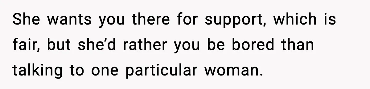 She wants you there for support, which is fair, but she’d rather you be bored than talking to one particular woman.