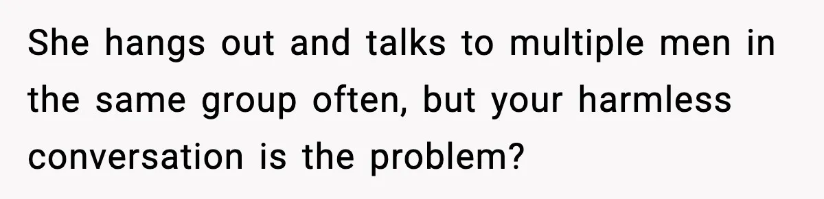She hangs out and talks to multiple men in the same group often, but your harmless conversation is the problem?