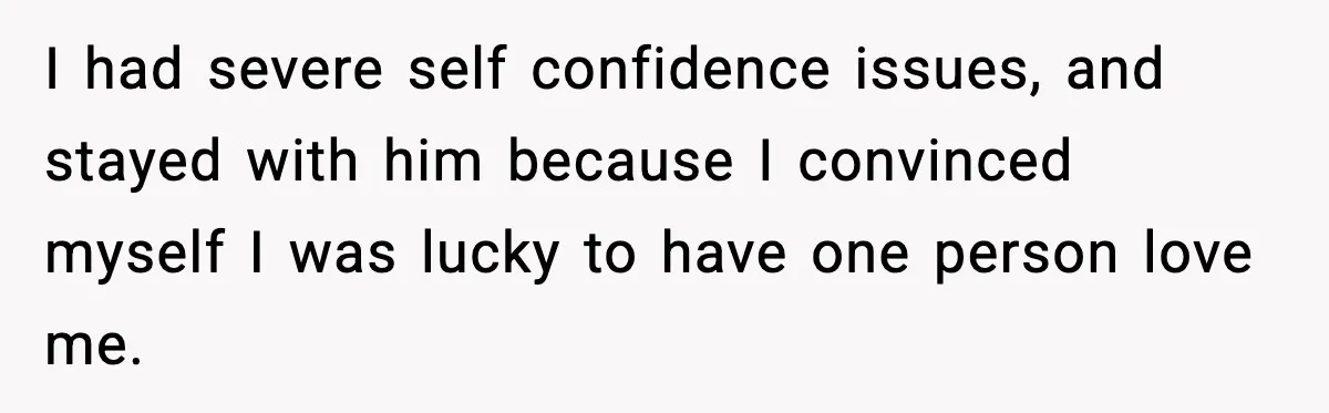 I had severe self confidence issues, and stayed with him because I convinced myself I was lucky to have one person love me.