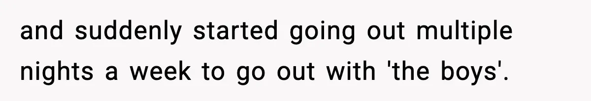 and suddenly started going out multiple nights a week to go out with 'the boys'.