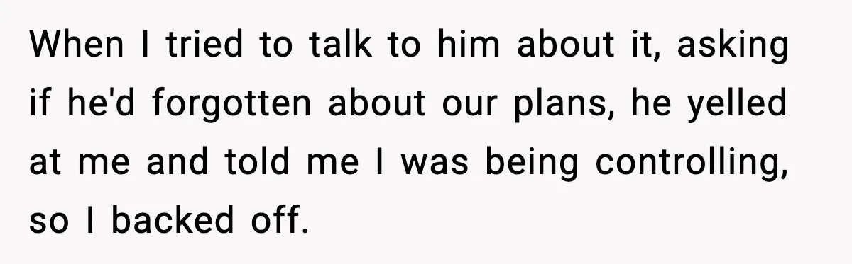 When I tried to talk to him about it, asking if he'd forgotten about our plans, he yelled at me and told me I was being controlling, so I backed...
