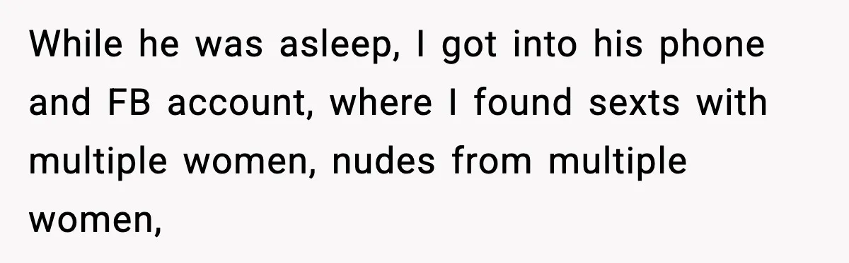 While he was asleep, I got into his phone and FB account, where I found sexts with multiple women, nudes from multiple women,