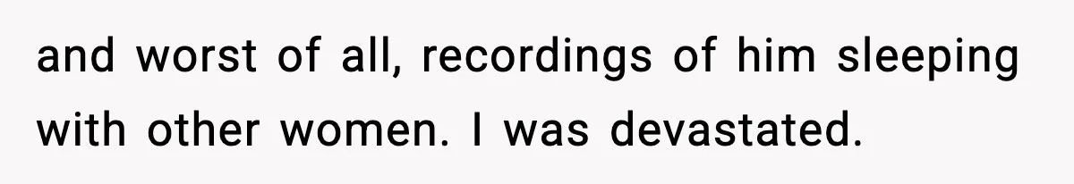 and worst of all, recordings of him sleeping with other women. I was devastated.