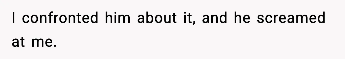 I confronted him about it, and he screamed at me.