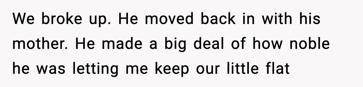 We broke up. He moved back in with his mother. He made a big deal of how noble he was letting me keep our little flat