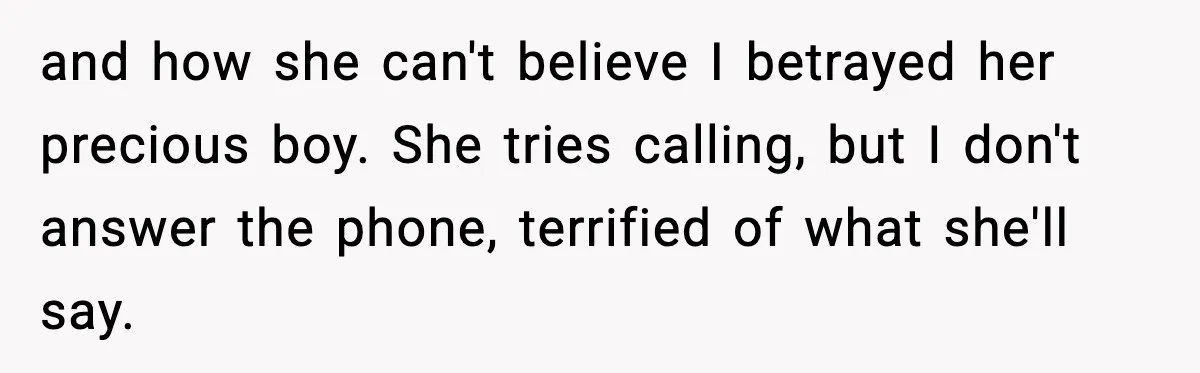 and how she can't believe I betrayed her precious boy. She tries calling, but I don't answer the phone, terrified of what she'll say.