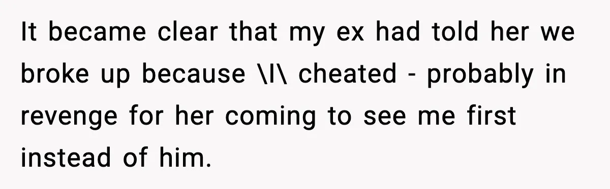 It became clear that my ex had told her we broke up because \I\ cheated - probably in revenge for her coming to see me first instead of him.