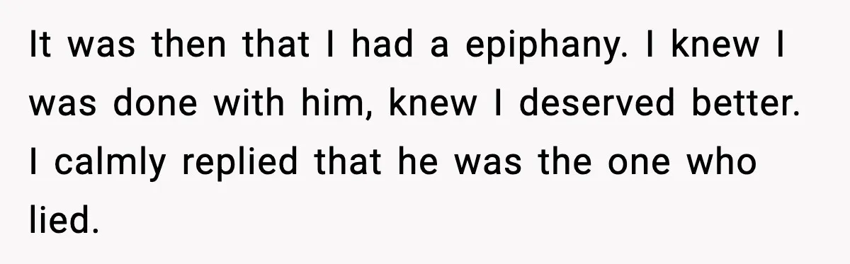 It was then that I had a epiphany. I knew I was done with him, knew I deserved better. I calmly replied that he was the one who lied.