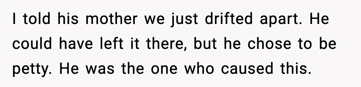 I told his mother we just drifted apart. He could have left it there, but he chose to be petty. He was the one who caused this.