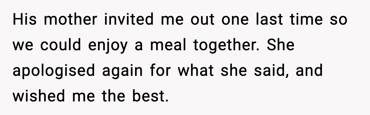 His mother invited me out one last time so we could enjoy a meal together. She apologised again for what she said, and wished me the best.