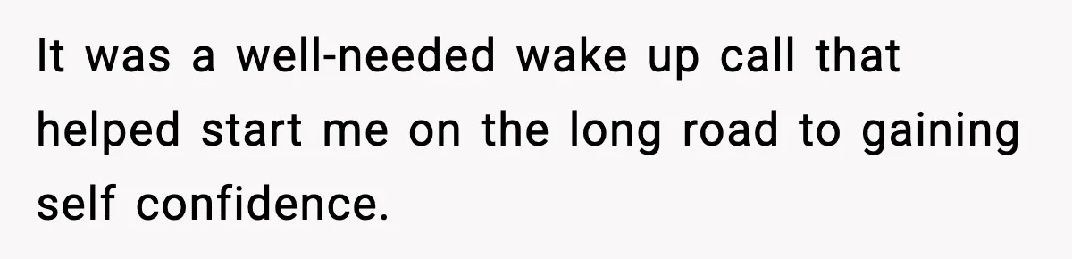 It was a well-needed wake up call that helped start me on the long road to gaining self confidence.