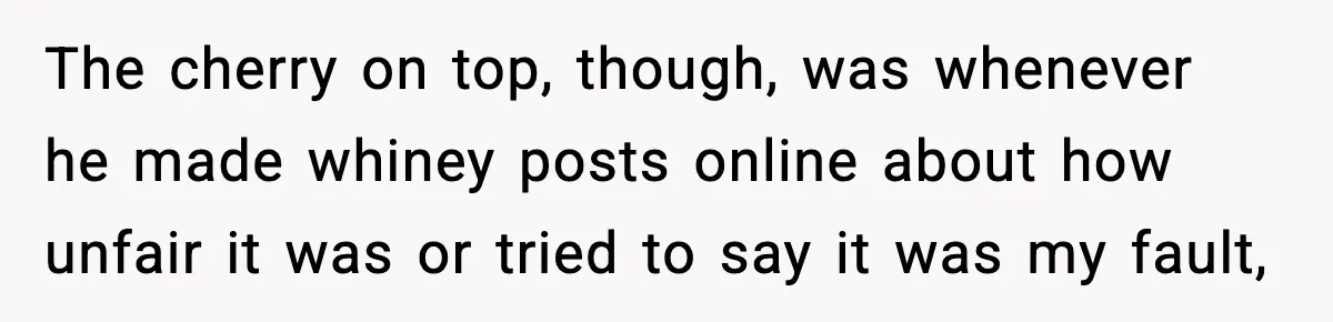 The cherry on top, though, was whenever he made whiney posts online about how unfair it was or tried to say it was my fault,