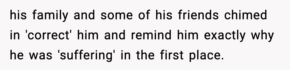 his family and some of his friends chimed in 'correct' him and remind him exactly why he was 'suffering' in the first place.