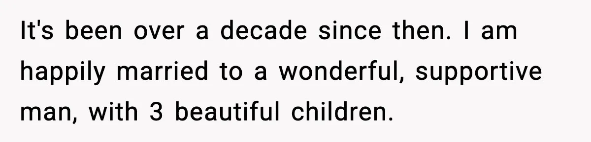 It's been over a decade since then. I am happily married to a wonderful, supportive man, with 3 beautiful children.