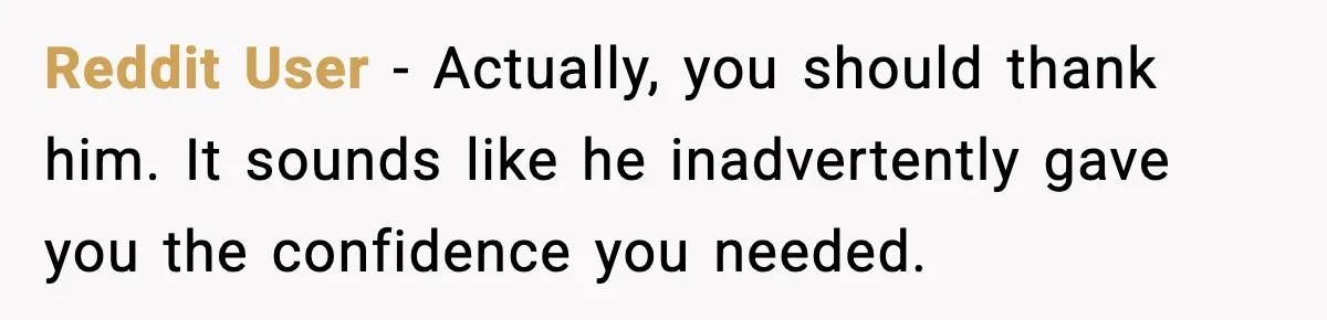 Reddit User - Actually, you should thank him. It sounds like he inadvertently gave you the confidence you needed.
