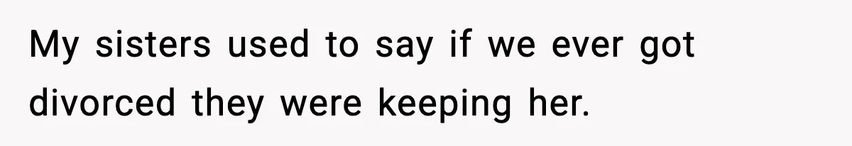 My sisters used to say if we ever got divorced they were keeping her.